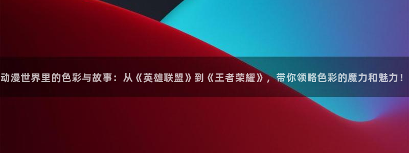 汗汗漫画阅读更新：动漫世界里的色彩与故事：从《英雄联盟》到《王者荣耀》，带你领略色彩的魔力和魅力！配图